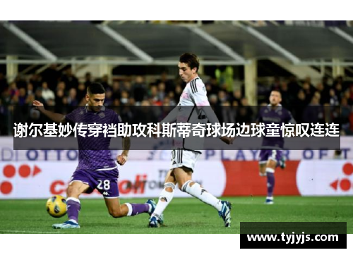 谢尔基妙传穿裆助攻科斯蒂奇球场边球童惊叹连连