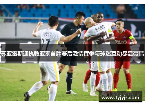 苏亚雷斯迎执教亚泰首胜赛后激情挥拳与球迷互动尽显豪情